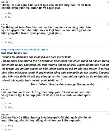 Câu 31:
Thẳng lơi Hôi nghi Pa ci là kết quả của sư kết hợp đấu tranh trên
cá : mặt tr ận quân sự,chính trị và ngoại giao.
A. Đúng
B. Sai
Câu 32:
Từ thẳng lợi trên đưa đến bài học , kinh nghiệm cho công cuộc bảo
vê chủ qu yền biế n đảo hiện nay ở Việt Nam là cần kết hợp nhiều
cho	c bảo
biện pháp đấu tranh:quốc phòng , ngoại giao, __
A. Sai
B. Đúng
Dùng nội dung y sau để trả lời các câu hỏi từ 33 đến 36
Câu 34:
Lời mở đầu của Hiến chương Liên hợp quốc đã ( khái quát đầy đủ về
mục tiêu,nguyên tắc hoạt động và vai trò của Liê n hợp quốC.
A. Đúng
B. Sai
tư liệu sau:
"Chúng tôi, nhân dân các quốc gia liên hiệp quyết ' tâm:
Phòng ngừa cho những thế hệ tương lai khỏi thảm hoa chiến tranh đã hai lần trong
đời chúng ta gây cho nhân loại đau thương không kể xiết;Tuyên bố một lần nữa sự
tin tưởng vào những quyền cơ bản,nhân phẩm và giá tri của con người ở quyền
bình đẳng giữa nam và nữ, ở quyền bình đẳng giữa các quốc gia lớn và nhỏ Tạo moi
điều kiện cần thiết để giữ gìn công I lý và tôn trọng những nghĩa vụ do những điều
ước và các nguồn khác do luật quốc tê đǎt ra. __ ".
(Trích:Lời nói đầu / của Hiến chương Liê n hợp quốc).
Câu 33:
Lời mở đầu của Hiến chươ ng Liên hợp quốc đã chỉ ra sư cần thiết
về sư thành lập Liên hợp quốc là để đu 1 trì hoà bình,an ninh thiết
tế.