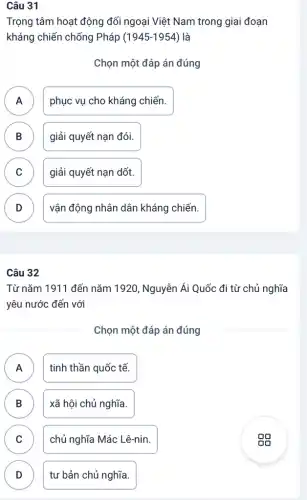 Câu 31
Trọng tâm hoạt động đối ngoại Việt Nam trong giai đoạn
kháng chiến chống Pháp ( 1945-1954) là
Chọn một đáp án đúng
A
phục vụ cho kháng chiến.
B giải quyết nạn đói. D
C c
giải quyết nạn dốt.
D v
vận động nhân dân kháng chiến.
Câu 32
Từ nǎm 1911 đến nǎm 1920, Nguyễn Ái Quốc đi từ chủ nghĩa
yêu nước đến với
Chọn một đáp án đúng
A tinh thần quốc tế. A
B xã hội chủ nghĩa. B
C chủ nghĩa Mác Lê-nin. C
D tư bản chủ nghĩa. D