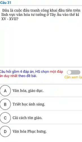 Câu 31
Đâu là cuộc đấu tranh công khai đầu tiên trên
lĩnh vực vǎn hóa tư tưởng ; ở Tây Âu vào thế kỉ
XV-XVII
Câu hỏi gồm 4 đáp án , HS chon một đáp
án duy nhất theo đề bài.
A ) Vǎn hóa.giáo duc.
B B ) Triết hoc ánh sáng.
C Cải cách tôn giáo.
.
D Vǎn hóa Phục hưng.