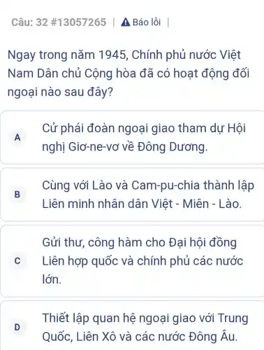 Câu: 32 #13057265 A Báo lỗi
Ngay trong nǎm 1945 , Chính phủ nước Việt
Nam Dân chủ Cộng hòa đã có hoạt động đối
ngoại nào sau đây?
A
nghị Giơ-ne-vơ về Đông Dương.
Cử phái đoàn ngoại giao tham dư Hôi
A
B
Liên minh nhân dân Việt - Miên - Lào.
Cùng với Lào và Cam-pu-chi a thành lập
B
Gửi thư , công hàm cho Đai hội đồng
C Liên hợp quốc và chính phủ các nước c
lớn.
D D
Quốc, Liên Xô và các nước Đông hat (A)u
Thiết lập quan hệ ngoại giao với Trung