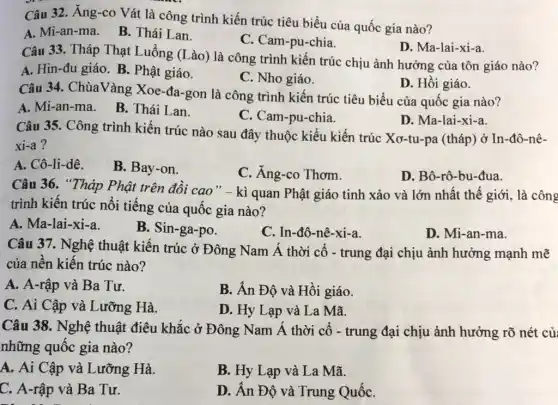 Câu 32. Ăng-co Vát là công trình kiến trúc tiêu biểu của quốc gia nào?
A. Mi-an-ma. B.Thái Lan.
C. Cam-pu-chia.
D. Ma-lai-xi-a.
Câu 33. Tháp Thạt Luồng (Lào) là công trình kiến trúc chịu ảnh hưởng của tôn giáo nào?
A. Hin-đu giáo. B.. Phật giáo.
C. Nho giáo.
D. Hồi giáo.
Câu 34. ChùaVàng Xoe-đa-gon là công trình kiến trúc tiêu biểu của quốc gia nào?
A. Mi-an-ma.
B. Thái Lan.
C. Cam-pu-chia.
D. Ma-lai-xi-a.
Câu 35. Công trình kiến trúc nào sau đây thuộc kiểu kiến trúc Xơ-tu-pa (tháp)ở In-đô-nê-
xi-a?
A. Cô-li-dê.
B. Bay-on.
C. Ăng-co Thơm.
D. Bô-rô-bu-đua.
Câu 36. "Tháp Phật trên đồi cao "- kì quan Phật giáo tinh xảo và lớn nhất thế giới , là công
trình kiến trúc nổi tiếng của quốc gia nào?
A. Ma-lai-xi-a.
B. Sin-ga-po.
C. In-đô-nê-xi-a.
D. Mi-an-ma.
Câu 37. Nghệ thuật kiến trúc ở Đông Nam Á thời cổ - trung đại chịu ảnh hưởng mạnh mẽ
của nền kiến trúc nào?
A. A-rập và Ba Tư.
B. Án Độ và Hồi giáo.
C. Ai Cập và Lưỡng Hà.
D. Hy Lạp và La Mã.
Câu 38. Nghệ thuật điêu khắc ở Đông Nam Á thời cổ - trung đại chịu ảnh hưởng rõ nét củ
những quốc gia nào?
A. Ai Cập và Lưỡng Hà.
B. Hy Lạp và La Mã.
C. A-rập và Ba Tư.
D. Ân Độ và Trung QuốC.