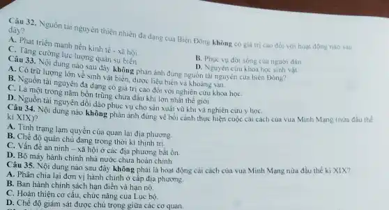 Câu 32. Nguồn tài nguyên thiên nhiên đa dạng của Biển Đông không có giá trị cao đối với hoạt động nào sau
đây?
A. Phát triển mạnh nền kinh tế - xã hội.
B. Phục vụ đời sống của người dân.
C. Tǎng cường lực lượng quân sự biển.
Câu 33. Nội dung nào sau đây không phản ánh đúng nguồn tài nguyên của biển Đông?
A. Có trữ lượng lớn về sinh vật biển, dược liệu biên và khoáng sản.
D. Nguyên cứu khoa học sinh vật.
B. Nguồn tài nguyên đa dạng có giá trị cao đối với nghiên cứu khoa họC.
C. Là một trong nǎm bồn trũng chứa đầu khí lớn nhất thế giới.
D. Nguồn tài nguyên dồi dào phục vụ cho sản xuất vũ khí và nghiên cứu y họC.
ki XIXi, Nội dung nào không phản ánh đúng về bối cành thực hiện cuộc cải cách của vua Minh Mạng (nửa đầu thế
kì XIX)?
A. Tình trạng lạm quyền của quan lại địa phương.
B. Chế độ quân chủ đang trong thời kì thịnh trị.
C. Vấn đề an ninh - xã hội ở các địa phương bất ổn
D. Bộ máy hành chính nhà nước chưa hoàn chinh
Câu 35. Nội dung nào sau đây không phải là hoạt động cải cách của vua Minh Mạng nửa đầu thế ki XIX?
A. Phân chia lại đơn vị hành chính ở cấp địa phương.
B. Ban hành chính sách hạn điền và hạn nô.
C. Hoàn thiện cơ cấu, chức nǎng của Lục bộ.
D. Chế độ giảm sát được chú trọng giữa các cơ quan.