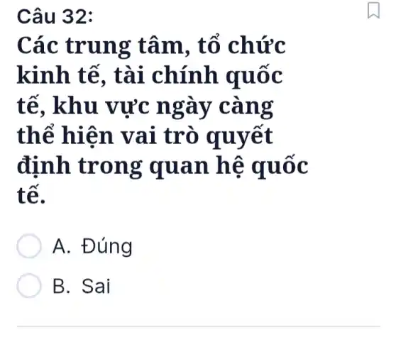 Câu 32:
Các trung tâm, tổ chức
kinh tế , tài chính quốc
tế, khu vực ngày càng
thể hiện vai trò quyết
định trong quan hệ quốc
tế.
A. Đúng
B. Sai