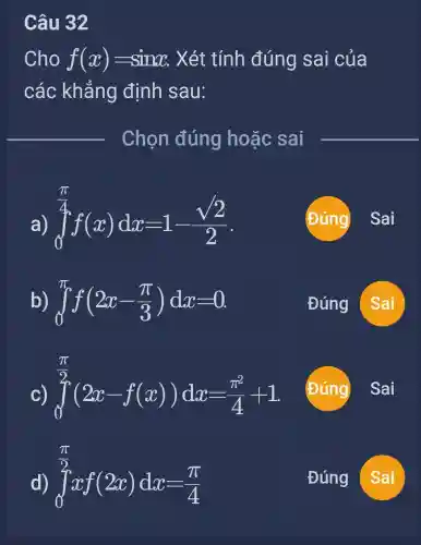 Câu 32
Cho f(x)=sinx Xét tính đúng sai của
các khẳng định sau:
int _(0)^(pi )/(4)f(x)dx=1-(sqrt (2))/(2)
Đúng
Sai
b) int _(0)^pi f(2x-(pi )/(3))dx=0
Đúng
Sai
int _(0)^(pi )/(2)(2x-f(x))dx=(pi ^2)/(4)+1
Đúng
int _(0)^(pi )/(2)xf(2x)dx=(pi )/(4)
Đúng
Sai