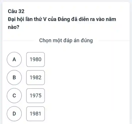 Câu 32
Đại hội lần thứ V của Đảng đã diễn ra vào nǎm
nào?
Chọn một đáp án đúng
A
1980
A
B
B
1982
C
C
1975
D
1981