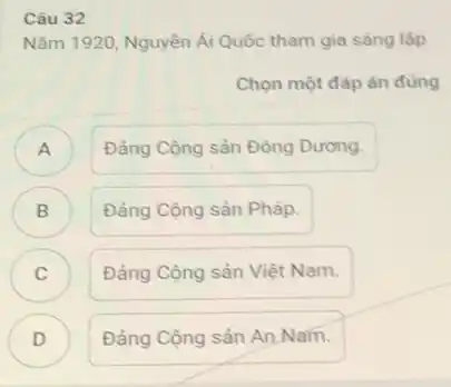 Câu 32
Nǎm 1920, Nguyên Ái Quốc tham gia sáng lập
Chọn một đáp án đúng
A )
Đảng Cộng sản Đông Dưong.
B )
Đảng Cộng sản Pháp.
C c
Đảng Cộng sản Việt Nam.
D )
Đảng Cộng sản AnNam.