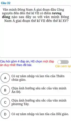 Câu 32
Vǎn minh Đông Nam Á giai đoan đầu Công
nguyên đến đến thế kỉ VII có điểm tương
đồng nào sau đây so với vǎn minh Đông
Nam Á giai đoan thế kỉ VII . đến thế kỉ XV?
Câu hỏi gồm 4 đáp án HS chon một đáp
án duy nhất theo đề bài.
A
chúa giáo.
Có sư xâm nhập ) và lan tỏa của Thiên
B )
Chiu ảnh hưởng : sâu sắc của vǎn minh
Ấn Đô.
C
phương ; Tây.
Chiu ảnh hưởng : sâu sắc của vǎn minh
D ) Có sự xâm nhập và lan tỏa của Hồi giáo.