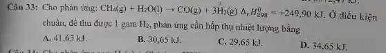 Câu 33: Cho phản ứng:
CH_(4)(g)+H_(2)O(l)arrow CO(g)+3H_(2)(g)Delta _(r)H_(298)^0=+249,90kJ
, Ở điều kiện
chuẩn, để thu được 1 gam H_(2) , phản ứng cần hấp thụ nhiệt lượng bằng
A. 41,65 kJ.
B. 30,65 kJ.
C. 29,65 kJ.
D. 34,65 kJ.