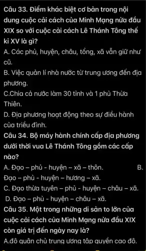 Câu 33. Điểm khác biệt cơ bản trong nội
dung cuộc cải cách của Minh Mạng nửa đầu
XIX so với cuộc : cải cách Lê Thánh Tông thể
kỉ XV là gì?
A. Các phủ , huyện, châu, tổng , xã vẫn giữ như
cũ
B. Việc quản lí nhà nước từ trung ướng đến địa
phương
C.Chia cả nước làm 30 tỉnh và 1 phủ Thừa
Thiên.
D. Địa phương hoạt động theo sự điều hành
của triều đình.
Câu 34. Bộ máy hành chính cấp địa phướng
dưới thời vua Lê Thánh Tông gồm các cấp
nào?
A. Đao - phủ - huyện . xã thôn.
Đao - phủ ủ - huyện - hướng -. xã
C. Đạo thừa tuyên - phủ - huyện châu - xã
D. Đạo . - phủ - huyện . - châu - - xã
Câu 35. Một trong những di sản to lớn của
cuộc cải cách của Minh Mạng nửa đầu XIX