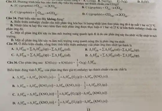 Câu 33. Phương trình hóa học nào dưới đây biểu thị enthalpy tạo thành chuẩn của
CO(g)
manh chuan bảng 0 a CO_(2)(g). B. Na_(2)O(g).	O_(2)(g)
a 2C((graphite)+O_(2(g))arrow 2CO_((g))
B. C((graphite)+O_((g))arrow CO_((g))
C. C((graphite)+(1)/(2)O_(2(g))arrow CO_((g))
C((graphite)+CO_(2(g))arrow 2CO_((g))
Câu 34. Phát biếu nào sau đây không đúng?
A. Biến thiên enthalpy chuẩn của một phản ứng hóa học là lượng nhiệt kèm theo phản ứng đó ở áp suất 1 bar và 25 %
B. Nhiệt (tóa ra hay thu vào) kèm theo một phản ứng được thực hiện ở 1 bar và 25 K lá biến thiến enthalpy chuẩn của
phản ứng đó.
C. Một số phản ứng khi xảy ra làm môi trường xung quanh lạnh đi là do các phản ứng này thu nhiệt và lấy nhiệt từ môi
trường.
D. Một số phản ứng khi xảy ra làm môi trưởng xung quanh nóng lên là phản ứng tỏa nhiệt.
Câu 35. Ở điều kiện chuẩn, công thức tính biến thiên enthalpy của phản ứng theo nhiệt tạo thành là
A Delta _(r)H_(298)^0=sum Delta _(f)H_(298)^0(sp)-sum Delta _(f)H_(298)^0(cd)
B Delta _(r)H_(298)^0=sum Delta _(r)H_(298)^0(cd)-sum Delta _(r)H_(298)^0(sp)
C Delta _(f)H_(298)^0=sum Delta _(r)H_(298)^0(sp)-sum Delta _(r)H_(298)^0(cd)
D. Delta _(f)H_(298)^0=sum Delta _(t)H_(298)^0(cd)-sum Delta _(r)H_(298)^0(sp)
Câu 36. Cho phản ứng sau : KNO_(3)(s)arrow KNO_(2)(s)+(1)/(2)O_(2)(g)Delta _(r)H_(298)^0
Biểu thức đúng tính Delta _(t)H_(298)^0 của phản ứng theo giá trị enthalpy tạo thành chuẩn của các chất là
A. Delta _(r)H_(200)^circ =Delta _(r)H_(200)^circ (KNO_(2)(s))+(1)/(2)times Delta _(r)H_(208)^circ (O_(2)(g))+Delta _(r)H_(298)^circ (KN
B. Delta _(r)H_(200)^0=Delta _(r)H_(298)^circ (KNO_(3)(s))-Delta _(r)H_(299)^0(KNO_(2)(s))-(1)/(2)times Delta _(r)H_(298)^0(
C. Delta _(r)H_(200)^0=Delta _(r)H_(200)^0(KNO_(2)(s))-(1)/(2)times Delta _(r)H_(200)^0(O_(2)(g))-Delta _(r)H_(200)^0(KN
D Delta _(r)H_(200)^0=Delta _(r)H_(200)^0(KNO_(2)(s))+(1)/(2)times Delta _(r)H_(200)^0(O_(2)(g))-Delta _(r)H_(200)^0(KN
13
D. H_(2)O(I)