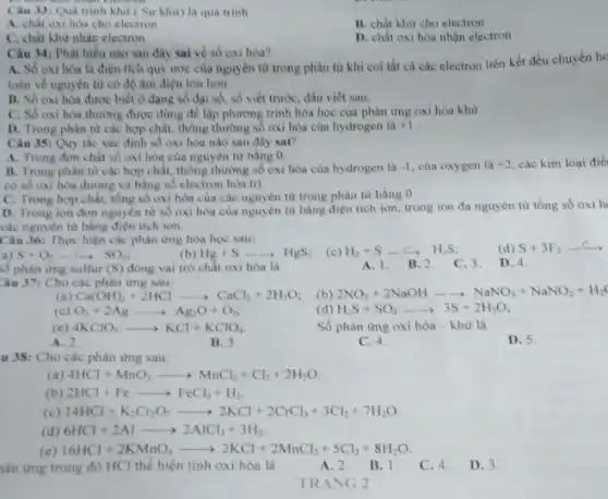 Câu 33: Qua trình khử ( Sự khử) là quá trình
A. chất oxi hóa cho electron
B. chất khử cho electron
C. chất khừ nhận electron
D. chất oxi hóa nhận electron
Câu 34: Phát biểu nào sau đây sai về số oxi hóa?
A. Số oxi hóa là điện tích quy ước của nguyên tử trong phân từ khi coi tất cả các electron liên kết đều chuyển ho
toàn về nguyên từ có độ âm điện lớn hơn.
B. Số oxi hóa được biết ở dạng số đại số, số viết trước, dấu viết sau.
C. Số oxi hóa thường được dùng để lập phương trình hóa học của phản ứng oxi hóa khừ.
D. Trong phân từ các hợp chất, thông thường số oxi hóa của hydrogen là +1
Câu 35: Quy the xác định số oxi hóa nào sau đây sai?
A. Trong đơn chất số oxi hóa của nguyên từ bằng 0.
B. Trong phân từ các hợp chất, thông thường số oxi hóa của hydrogen là -1 của oxygen là +2 các kim
có số oxi hóa dương và bằng số electron hóa trị
C. Trong hợp chất.tồng số oxi hóa của các nguyên tử trong phân từ bằng 0.
D. Trong ion đơn nguyên từ số oxi hóa của nguyên tử bằng điện tích ion, trong ion đa nguyên từ tồng số oxi h
các nguyên tử bằng điện tích ion.
Câu 36: Thực hiện các phản ứng hóa học sau:
a) S+O_(2)arrow SO_(2)
(b) Hg+Sarrow HgS; (c) H_(2)+Sarrow H_(2)S
A. 1. B.2
C. 3.
D. 4.
số phản ứng sulfur (S) đóng vai trò chất oxi hóa là
Câu 37: Cho các phản ứng sau:
(a) Ca(OH)_(2)+2HClarrow CaCl_(2)+2H_(2)O (b) 2NO_(2)+2NaOHarrow NaNO_(3)+NaNO_(2)+H_(2)
(c) O_(3)+2Agarrow Ag_(2)O+O_(2)	(d) H_(2)S+SO_(2)arrow 3S+2H_(2)O;
(e) 4KClO_(3)arrow KCl+KClO_(4)
Số phản ứng oxi hóa - khừ là
A. 2.
B. 3.
C. 4.
D. 5.
u 38: Cho các phản ứng sau:
(a) 4HCl+MnO_(2)arrow MnCl_(2)+Cl_(2)+2H_(2)O
(b) 2HCl+Fearrow FeCl_(2)+H_(2)
(c) 14HCl+K_(2)Cr_(2)O_(7)arrow 2KCl+2CrCl_(3)+3Cl_(2)+7H_(2)O
(d) 6HCl+2Alarrow 2AlCl_(3)+3H_(2)
(e) 16HCl+2KMnO_(4)arrow 2KCl+2MnCl_(2)+5Cl_(2)+8H_(2)
hàn ứng trong đó HCl thể hiện tính oxi hóa là
A. 2. B.1.
C. 4.
D. 3.
TRANG 2
(d) S+3F_(2)arrow