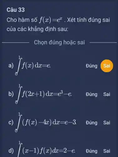 Câu 33
Cho hàm số f(x)=e^x . Xét tính đúng sai
của các khẳng định sau:
Chọn đúng hoặc sai
__
a) int _(0)^1f(x)dx=e	Đúng Sai
b) int _(0)^1f(2x+1)dx=e^3-e
Đúng
int _(0)^1(f(x)-4x)dx=e-3
Đúng
int _(1)^1(x-1)f(x)dx=2-e