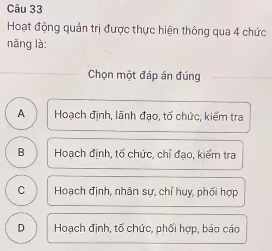 Câu 33
Hoạt động quản trị được thực hiện thông qua 4 chức
nǎng là:
Chọn một đáp án đúng
A A
Hoạch định, lãnh đạo, tổ chức, kiểm tra
B B
Hoạch đinh, tổ chức , chỉ đao, kiểm tra
C Hoạch định, nhân sự, chỉ huy, phối hợp C
D D
Hoạch định, tổ chức , phối hợp, báo cáo