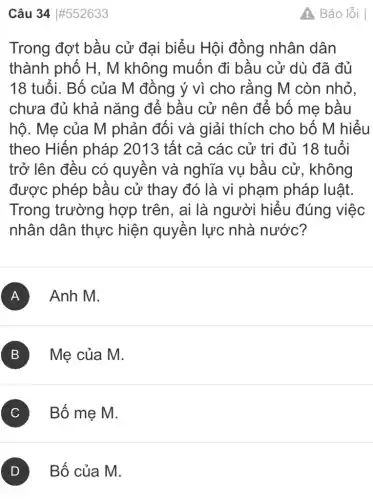 Câu 34 #552633
Trong đợt bầu cử đại biểu Hội đồng nhân dân
thành phố H , M không muốn đi bầu cử dù đã đủ
18 tuổi. Bố của M đồng ý vì cho rằng M còn nhỏ.
chưa đủ khả nǎng để bầu cử nên để bố me bầu
hộ. Mẹ của M phản đối và giải thích cho bố M hiểu
theo Hiến pháp 2013 tất cả các cử tri đủ 18 tuổi
trở lên đều có quyền và nghĩa vụ bầu cử, không
được phép bầu cử thay đó là vi phạm pháp luật.
Trong trường hợp trên, ai là người hiểu đúng việc
nhân dân thực hiện quyền lực nhà nước?
A Anh M.
B Mẹ của M.
C Bố mẹ M.
Báo lỗi I