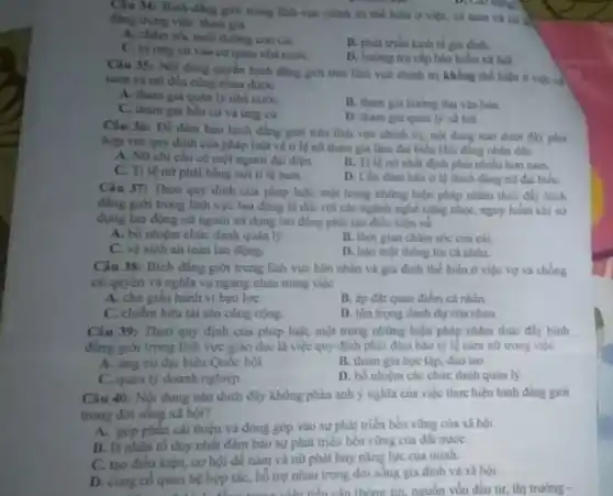 Câu 34: Binh dâng giới trong linh vực chinh tri the hiện ở việc, cả nam và nữ
ding trong việc tham gia
A. chim sóc nuôi duông con cái
B. phát triến kinh tế gia đinh.
C. tư ting cứ vào cơ quan nhà nước
D. hurong tro cắp bảo hiểm xã hội.
D. Lao dong
Câu 35: Nội dung quyền bình đẳng giới trên linh vực chính trị không thể hiện ở việc C.
nam và nữ đều cùng nhau được
A. tham gia quan ly nhà nước
C. tham gia blu cử và ứng cử
B. tham gia hurong thụ vǎn hóa.
D. tham gia quain lý xã hội.
Câu 36: Đề đàm bảo bình đẳng gioi trên lĩnh vực chính trị, nội dung nào
hợp với quy định của pháp luật ve ti lệ nữ tham gia làm đại biểu Hội đồng nhân dân
A. ND chi cần có một người đại diện.
B. Tilent nhất định phải nhiều hon nam.
C. Tỉ lệnữ phải bằng với tỉ lệ nam
D. Cân đàm bào ti lệ thich đang nữ đại biếu.
Câu 37: Theo quy định của pháp luật.một trong những biện pháp nhằm thúc đầy bình
đẳng giới trong lĩnh vực lao động là đối với các ngành nghề nặng nhọc, nguy hiem khi sư
dụng lao động nữ người sử dụng lao động phải tạo điều kiện về
A. bổ nhiệm chức danh quan ly
B. thời gian châm sóc con cai.
C. ve sinh an toàn lao động.
D. bảo mạt thông tin cá nhân.
Câu 38: Bình đẳng giới trong linh vực hôn nhân và gia đinh the hiẹn ở việc vợ và chồng
có quyền và nghĩa vụ ngang nhau trong việc
A. che gifu hanh vi bao lựC.
B. áp đạt quan điểm cá nhân
C. chiếm hữu tài sản công cộng
D. tôn trong danh dự của nhau.
Câu 39: Theo quy định của pháp luật,một trong những biện pháp nhằm thúc đầy bình
đing giới trong linh vực giáo dục là việc quy định phải nam nữ trong viéc
A. (mg cứ đại biểu Quốc hội
B. tham gia hoc tập, đào tạo
C. quan ly doanh nghiệp
D. bổ nhiệm các chức danh quân lý
Câu 40: Nội dung nào dưới đây không phàn ảnh ý nghĩa của việc thực hiện bình đẳng giới
trong đời sống xã hội?
A. góp phần cài thiện và đóng góp vào sự phát triển bên vững của xã hội.
B. là nhân tô duy nhất đảm bảo sự phát triên bên vững của đất nướC.
C. tạo điều kiện.cơ hội đề nam và nữ phát huy nǎng lực của minh.
D. cung có quan hệ hợp tác, hồ trợ nhau trong dời sống gia đinh và xã hội.