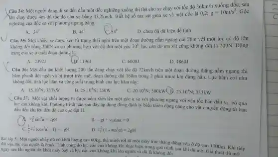 Câu 34: Mộ t người đang đi xe đết 1 đầu mộ t dốc ngh iêng xu ống thì th a cho xe : chạy với tốc độ 36km/h xuống dốc, sau
Khi chạ > được 4m thì tốc độ của xe bản
43,2km/h
Biết long ma sá t giữa xe và mặt dốc là 0,2; g=10m/s^2 Góc
nghiêng của dố c so với phươi ng ngang bằng:
A. 34^circ 
B. 44^0
D. chur dủ dữ kiên để tính
Câu 35: Một chiếc xe được kéo từ trạng thái nghi trên một đo:n đường nằm ng ang dà i 20m với một lực có độ lón
không đồ i bằng 300N và có ph urong hợp với độ dời một góc 30^circ  lực cản do ma sát cũng kh ông đổi là 200N . Động
nǎng của xe ở cuối đoạn đường là:
A. 292J
(B. 1196.
C. 6000J
D 4860J
Câu 36: Mộ t đầu tài a khối lư ong 20 tấn đan g chạy với tốc độ 72km/h trên một đoạn đường thẳng nằm ngang thì
hãm ph:nh đột ng t và bi trượt trên mộ t đoạn đườn dài 160r n trong 2 phút trước khi dừng hẳn. Lực hãm coi như
không đồi , tính lực hã n và công suấ t trung oình của lực hãm này:
A. 15.10^4N 333kW
B. 25.10^4N :250W
C. 20.10^4N;500kW D. 25.10^4N 333kW
Câu 37: M ột vật khối lượng m được né m xiên lên một góc a so với phi rong ngan g với vận tốc ban đầu
V_(0) lực càn không khí . Phương trình nào sau dây áp dụ g dùng định lý biến hiên động nǎng cho vật chuyể
đầu đết khi lên đến độ cao cực đại H:
v_(0)^2sin^2alpha =2gH
B -gt+v_(0)sinalpha =0
(1)/(2)v_(0)^2(cos^2alpha -1)=-gH
D. v_(0)^2(1-sin^2alpha )=2gH
dat ận tốc của người là
i nhảy dù có khối lượng m=60kg thả mình rol từ một máy trực thǎng đứn
ngay sau khi người rồi khỏi máy bay và lực cản của không khí lên người và di a là không định
8m/s
. Tín ho và lực cân của của không khí thư chiệ n trong qua trình sau Khi đi độ cao 1000m . Khi tiếp