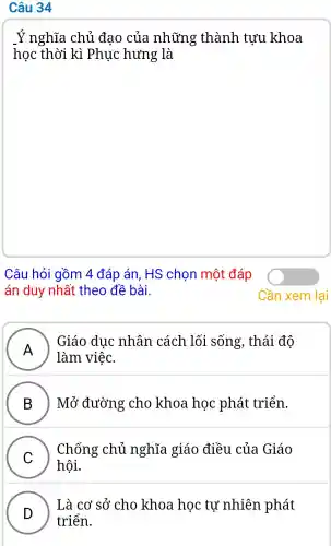 Câu 34
Ý nghĩa chủ đao của những : thành tựu khoa
học thời kì .Phục hưng là
Câu hỏi gồm 4 đáp án . HS chon một đáp
án duy nhất theo đề bài.
A
. Giáo duc nhân cách lối sống,, thái độ
làm việc.
B ) Mở đường cho khoa học phát triển.
C
hội.
Chống chủ nghĩa I giáo điều của Giáo
v
Là cơ sở cho khoa hoc tự nhiên phát