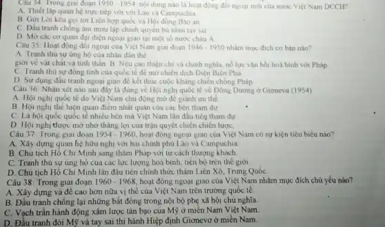 Câu 34: Trong giau đoạn 1950-1954 nội dung nào là hoạt động đối ngoại mới của nước Việt Nam DCCH?
A. Thiết lập quan hệ trực tiếp với với Lào và C ampuchia
B. Gửi Lời kêu gọi tới Liên hợp quốc và Hội đồng Bào an
C. Đấu tranh chống âm mưu lập chính quyền bù nhìn tay sai
D. Mở các cơ quan đại diện ngoại giao tại một số nước châu Á
Câu 35: Hoạt động đối ngoại của Việt Nam giai đoạn 1946-1950 nhǎm mục đích cơ bản nào?
A. Tranh thủ sự ủng hộ của nhân dân the
giới về vật chất và tỉnh thần. B Nêu cao thiện chí và chính nghĩa, nổ lực vǎn hồi hoà bình với Pháp
C. Tranh thù sự đồng tình của quốc tế để mở chiến dịch Điện Biên Phủ
D. Sử dụng đấu tranh ngoại giao để kết thúc cuộc kháng chiến chống Pháp
Câu 36: Nhận xét nào sau đây là đúng về Hội nghị quốc tế về Đông Dương ở Giơneva (1954)
A. Hội nghị quốc tế do Việt Nam chủ động mở để giành ưu thế
B Hội nghị thé hiện quan điểm nhất quán của các bên tham dự
C. Là hội quốc quốc tế nhiều bên mà Việt Nam lần đầu tiên tham dự
D. Hội nghị thược mở nhờ thǎng lợi của trận quyết chiến chiến lược,
Câu 37 Trong gial doan 1954-1960 hoạt động ngoại giao của Việt Nam có sự kiện tiêu biểu nào?
A. Xây dựng quan hệ hữu nghị với hai chính phủ Lào và Campuchia
B. Chủ tịch Hồ Chí Minh sang thǎm Pháp với tư cách thượng khách.
C. Tranh thù sự ủng hộ của các lực lượng hoà bình tiền bộ trên thể giới
D. Chủ tịch Hồ Chí Minh lần đâu tiên chính thức thâm Liên Xô, Trung Quốc
Câu 38: Trong giai đoạn 1960-1968 hoạt động ngoại giao của Việt Nam nhǎm mục đích chủ yếu nào?
A. Xây dựng và đề cao hơn nữa vị thế của Việt Nam trên trường quốc tê
B. Đầu tranh chống lại những bất đồng trong nội bộ phẹ xã hội chủ nghĩa.
C. Vạch trần hành động xâm lược tàn bạo của Mỹ ở miền Nam Việt Nam.
D. Đầu tranh đòi Mỹ và tay sai thi hành Hiệp định Giơnevơ ở miền Nam.