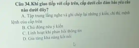 Câu 34.Khi giao tiếp với cấp trên , cấp dưới cần đảm bảo yêu câu
nào dưới đây?
A. Tập trung lắng nghe và ghi chép lại những ý kiến chi thị, mệnh
lệnh của cấp trên
B. Chù động nêu ý kiến
C. Linh hoạt khi phàn hồi thông tin
D. Gia tǎng khả nǎng kết nối