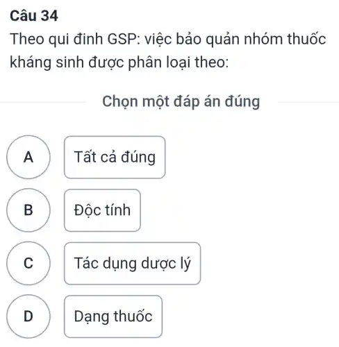 Câu 34
Theo qui định GSP: việc bảo quản nhóm thuốc
kháng sinh được phân loại theo:
Chọn một đáp án đúng
A Tất cả đúng
A
B
D
Độc tính
C C
Tác dụng dược lý
D
Dạng thuốc