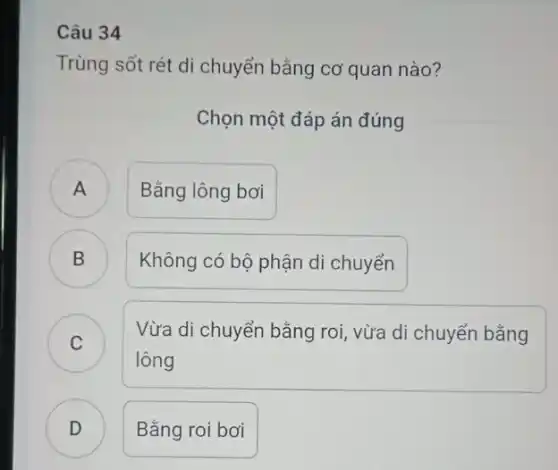 Câu 34
Trùng sốt rét di chuyển bằng cơ quan nào?
Chọn một đáp án đúng
A ) Bằng lông bơi
B Không có bộ phận di chuyển B
C
lông
Vừa di chuyển bằng roi, vừa di chuyển bằng
C
D ) Bằng roi bơi