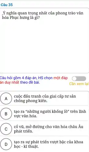 Câu 35
Ý nghĩa . quan trọng nhất : của phong trào vǎn
hóa Phuc hưng là gì?
Câu hỏi gồm 4 đáp án, HS chon một đáp
án duy nhất theo đề bài.
A )
cuộc đấu tranh của giai cấp tư sản
chống ; phong kiến.
B )
tao ra "những người khổng lồ'trên lĩnh
vực : vǎn hóa.
C )
cổ vũ , mở đường cho vǎn hóa châu Âu
phát triển.
D )
học - kĩ thuật.
tao ra sự phát : triển vươt bậc của khoa