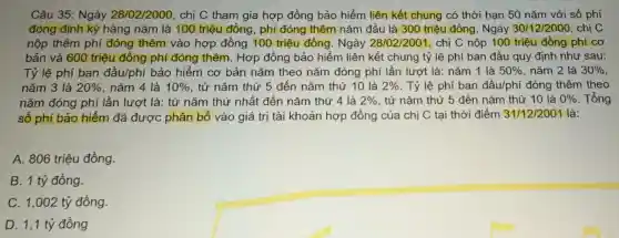 Câu 35: Ngày 28/02/2000, chị C tham gia hợp đồng bảo hiểm liên kết chung có thời hạn 50 nǎm với số phí
đóng định kỳ hàng nǎm là 100 triệu đồng , phí đóng thêm nǎm đầu là 300 triệu đồng. Ngày 30/12/2000 . chị C
nộp thêm phí đóng thêm vào hợp đồng 100 triệu đồng. Ngày 28/02/2001 , chị C nộp 100 triệu đồng phí cơ
bản và 600 triệu đồng phí đóng thêm. Hợp đồng bảo hiểm liên kết chung tỷ lệ phí ban đầu quy định nhu sau:
Tỷ lệ phí ban đầu/phí bảo hiểm cơ bản nǎm theo nǎm đóng phí lần lượt là: nǎm 1 là 50%  nǎm 2 là 30% 
nǎm 3 là 20%  nǎm 4 là 10%  , từ nǎm thứ 5 đến nǎm thứ 10 là 2%  . Tỷ lệ phí ban đầu/phí đóng thêm theo
nǎm đóng phí lần lượt là: từ nǎm thứ nhất đến nǎm thứ 4 là 2%  , từ nǎm thứ 5 đến nǎm thứ 10 là 0%  . Tổng
số phí bảo hiểm đã được phân bổ vào giá trị tài khoản hợp đồng của chị C tại thời điểm 31/12/2001 là:
A. 806 triệu đồng.
B. 1 tỷ đồng.
C. 1,002 tỷ đồng.
D. 1,1 tỷ đồng