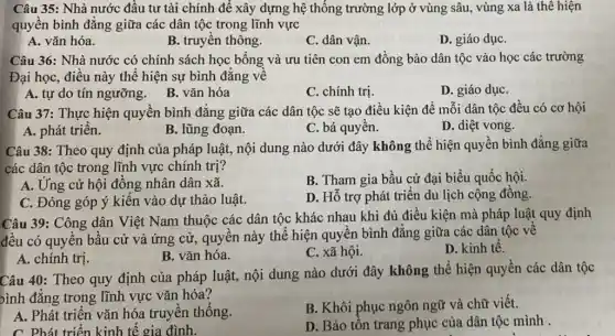 Câu 35: Nhà nước đầu tư tài chính để xây dựng hệ thống trường lớp ở vùng sâu, vùng xa là thê hiện
quyền bình đẳng giữa các dân tộc trong lĩnh vực
A. vǎn hóa.
B. truyền thông.
C. dân vận.
D. giáo dụC.
Câu 36: Nhà nước có chính sách học bổng và ưu tiên con em đồng bào dân tộc vào học các trường
Đại học, điều này thể hiện sự bình đẳng về
A. tự do tín ngưỡng. B. vǎn hóa
C. chính trị.
D. giáo dụC.
Câu 37: Thực hiện quyền bình đẳng giữa các dân tộc sẽ tạo điều kiện để mỗi dân tộc đều có cơ hội
A. phát triển.
B. lũng đoạn.
C. bá quyền.
D. diệt vong.
Câu 38: Theo quy định của pháp luật,nội dung nào dưới đây không thể hiện quyền bình đẳng giữa
các dân tộc trong lĩnh vực chính trị?
A. Ứng cử hội đồng nhân dân xã.
B. Tham gia bầu cử đại biểu quốc hội.
C. Đóng góp ý kiến vào dự thảo luật.
D. Hỗ trợ phát triển du lịch cộng đồng.
Câu 39: Công dân Việt Nam thuộc các dân tộc khác nhau khi đủ điều kiện mà pháp luật quy định
đều có quyền bầu cử và ứng cử,quyền này thể hiện quyền bình đẳng giữa các dân tộc về
A. chính trị.
B. vǎn hóa.
C. xã hội.
D. kinh tế.
Câu 40: Theo quy định của pháp luật,nội dung nào dưới đây không thể hiện quyền các dân tộc
bình đẳng trong lĩnh vực vǎn hóa?
A. Phát triển vǎn hóa truyền thống.
B. Khôi phục ngôn ngữ và chữ viết.
C. Phát triển kinh tế gia đình.
D. Bảo tôn trang , phục của dân tộc mình .