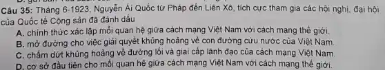 Câu 35: Tháng 6-1923 Nguyễn Ái Quốc từ Pháp đến Liên Xô, tích cực tham gia các hội nghị, đại hội
của Quốc tế Cộng sản đã đánh dấu
A. chính thức xác lập mổi quan hệ giữa cách mạng Việt Nam với cách mạng thế giới.
B. mở đường cho việc giải quyết khủng hoảng về con đường cứu nước của Việt Nam.
C. chấm dứt khủng hoảng về đường lối và giai cấp lãnh đạo của cách mạng Việt Nam.
D. cơ sở đầu tiên cho mối quan hệ giữa cách mạng Việt Nam với cách mạng thế giới.