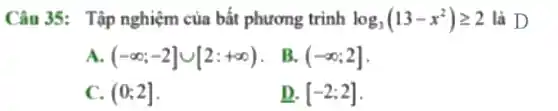 Câu 35: Tập nghiệm của bất phương trình log_(3)(13-x^2)geqslant 2 là D
A. (-infty ;-2]cup [2:+infty )
B. (-infty ;2]
C. (0;2]
D. [-2;2]