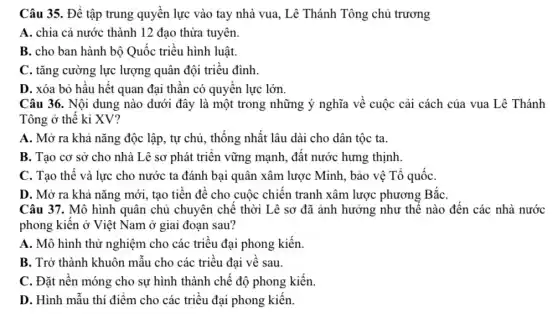 Câu 35. Để tập trung quyền lực vào tay nhà vua, Lê Thánh Tông chủ trương
A. chia cả nước thành 12 đạo thừa tuyên.
B. cho ban hành bộ Quốc triều hình luật.
C. tǎng cường lực lượng quân đội triều đình.
D. xóa bỏ hầu hết quan đại thần có quyền lực lớn
Câu 36. Nội dung nào dưới đây là một trong những ý nghĩa về cuộc cải cách của vua Lê Thánh
Tông ở thế kỉ XV?
A. Mở ra khả nǎng độc lập, tự chủ, thống nhất lâu dài cho dân tộc ta.
B. Tạo cơ sở cho nhà Lê sơ phát triển vững mạnh.,đất nước hưng thịnh.
C. Tạo thế và lực cho nước ta đánh bại quân xâm lược Minh, bảo vệ Tổ quốC.
D. Mở ra khả nǎng mới, tạo tiền đề cho cuộc chiến tranh xâm lược phương BắC.
Câu 37. Mô hình quân chủ chuyên chế thời Lê sơ đã ảnh hưởng như thể nào đến các nhà nước
phong kiến ở Việt Nam ở giai đoạn sau?
A. Mô hình thử nghiệm cho các triều đại phong kiến.
B. Trở thành khuôn mẫu cho các triều đại về sau.
C. Đặt nền móng cho sự hình thành chế độ phong kiến.
D. Hình mẫu thí điểm cho các triều đại phong kiến.