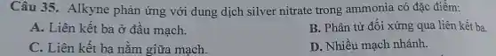 Câu 35.Alkyne phản ứng với dung dịch silver nitrate trong ammonia có đặc điểm:
A. Liên kết ba ở đầu mạch.
B. Phân tử đối xứng qua liên kết ba
C. Liên kết ba nằm giữa mạch.
D. Nhiều mạch nhánh.