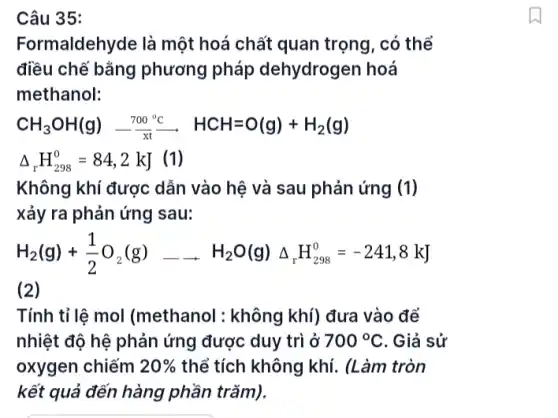 Câu 35:
Formaldehyde là một hoá chất quan trọng . có thể
điều chế bằng phương pháp dehydrogen hoá
methanol:
CH_(3)OH(g)xrightarrow (700^circ C)xrightarrow (7)CH=O(g)+H_(2)(g)
Delta _(r)H_(298)^0=84,2kJ (1)
Không khí được dẫn vào hệ và sau phản ứng (1)
xảy ra phản ứng I sau:
H_(2)(g)+(1)/(2)O_(2)(g)arrow H_(2)O(g)Delta _(r)H_(2se)^0=-241,8kJ
(2)
Tính tỉ lệ mol (methanol : không khí) đưa vào để
nhiệt độ hệ phản ứng được duy trì ở 700^circ C . Giả sử
oxygen chiếm 20%  thể tích không khí.(Làm tròn
kết quả đến hàng phần trǎm).