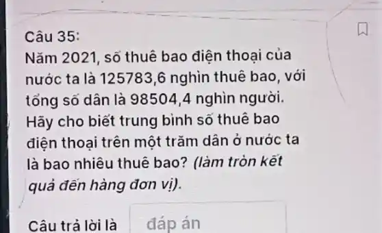 Câu 35:
Nǎm 2021, số thuê bao diện thoại của
nước ta là 125783,6 nghìn thuê bao, với
tổng số dân là 98504,4 nghìn người.
Hãy cho biết trung bình số thuê bao
diện thoai trên một trǎm dân ở nước ta
là bao nhiêu thuê bao? (làm tròn kết
quả đến hàng đơn vị)
Câu trả lời là
đáp án