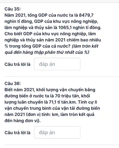 Câu 35:
Nǎm 2021, tổng GDP của nước ta là 8479,7
nghìn tỉ đồng , GDP của khu vực nông nghiệp,
lâm nghiệp và thủy sản là 10651 nghìn tỉ đồng.
Cho biết GDP của khu vực nông nghiệp , lâm
nghiệp và thủy sản nǎm 2021 chiếm bao nhiêu
%  trong tổng GDP của cả nước?? (làm tròn kết
quả đến hàng thập phân thứ nhất của % 
Câu trả lời là
pn
Câu 36:
Biết nǎm 2021 , khối lượng vận chuyển bằng
đường biển ở nước ta là 70 triệu tấn, khối
lượng luân chuyển là 71,1 tỉ tấn.km. Tính cự li
vận chuyển trung bình của vận tải đường biển
nǎm 2021 (đơn vị tính: km, làm tròn kết quả
đến hàng đơn vị).
Câu trả lời là pn