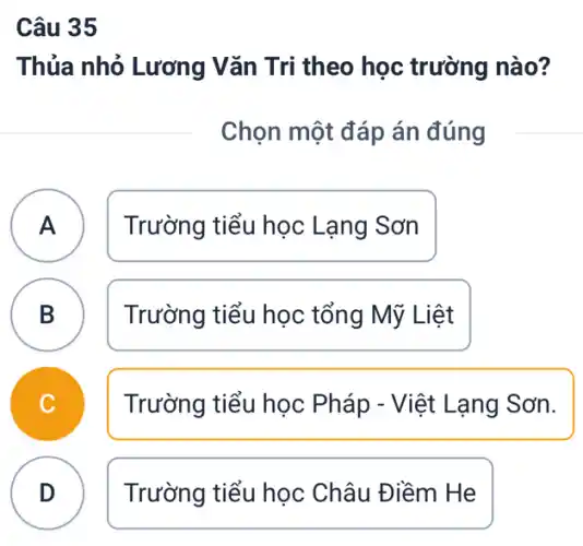 Câu 35
Thủa nhỏ Lương Vǎn Tri theo học trường nào?
Chọn một đáp án đúng
A Trường tiểu học Lạng Sơn
A
B Trường tiểu học tổng Mỹ Liệt
D
Trường tiểu học Pháp - Việt Lạng Sơn.
D Trường tiểu học Châu Điềm He