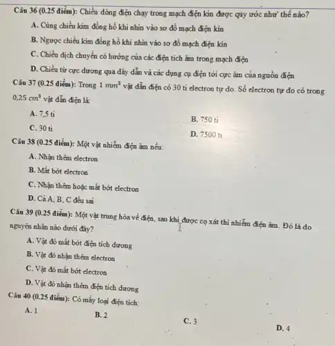 Câu 36 (0.25 điểm): Chiều dòng điện chạy trong mạch điện kin được quy ước như thế nào?
A. Cùng chiều kim đồng hồ khi nhìn vào sơ đồ mạch điện kin
B. Ngược chiều kim đồng hồ khi nhìn vào sơ đồ mạch điện kin
C. Chiều dịch chuyển có hướng của các điện tích âm trong mạch điện
D. Chiều từ cực dương qua dây dẫn và các dụng cụ điện tới cực âm của nguồn điện
Câu 37 (0.25 điểm): Trong 1mm^3
vật dẫn điện có 30 tỉ electron tự do. Số electron tự do có trong
0,25cm^3 vật dẫn điện là:
A. 7,5 tỉ
B. 750 tỉ
C. 30 ti
D. 750 O ti
Câu 38 (0.25 điểm): Một vật nhiễm điện âm nếu:
A. Nhận thêm electron
B. Mất bớt electron
C. Nhận thêm hoặc mât bớt electron
D. Cả A, B . C đều sai
Câu 39 (0.25 điểm): Một vật trung hòa về điện, sau khi được cọ xát thì nhiễm điện âm Đó là do
nguyên nhân nào dưới đây?
A. Vật đó mất bớt điện tích dương
B. Vật đó nhận thêm electron
C. Vật đó mất bớt electron
D. Vật đó nhận thêm điện tích dương
Câu 40 (0.25 điểm): Có mấy loại điện tích:
A. 1
B. 2
C. 3
D. 4