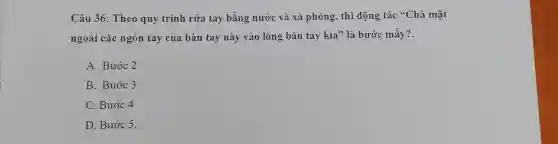 Câu 36: Theo quy trình rửa tay bằng nước và xà phòng, thì động tác {}^66C hà mặt
ngoài các ngón tay của bàn tay này vào lòng bàn tay kia" là bước mấy?.
A. Bước 2
B. Bước 3
C. Bước 4
D. Bước 5.