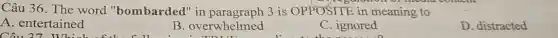 Câu 36. The word "bombarded"in paragraph 3 is OPPOSITE in meaning to
A . entertained
Câu 27 Which
B. overwhelmed
C. ignored
D. distracted