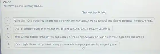 Câu 36
Khi nói về quản trị, ta không nên hiểu:
Chọn một đáp án đúng
A Quản trị là một phương thức làm cho hoạt động hướng tới mục tiêu sao cho đạt hiệu quả cao bằng và thông qua những người khác. A
B Quản trị bao gồm những chức nǎng cơ bản, đó là lập kế hoạch, tổ chức,lãnh đạo và kiếm tra. B
C Hiệu quả của một quá trình quản trị là đầu ra của quá trình đó, theo nghĩa chưa đề cập gì đến chi phí bỏ ra trong quá trình đó. C
D Quản trị gần liền với hiệu quả vì nếu không quan tâm đến hiệu quả, người ta chẳng cần phái quán trị. D