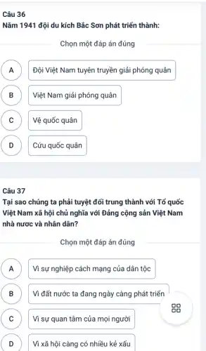 Câu 36
Nǎm 1941 đội du kích Bắc Sơn phát triển thành:
Chọn một đáp án đúng
A
.
Đội Việt Nam tuyên truyền giải phóng quân
B )
Việt Nam giải phóng quân
C Vệ quốc quân C
D
.
Cứu quốc quân
Câu 37
Tại sao chúng ta phải tuyệt đối trung thành với Tổ quốc
Việt Nam xã hội chủ nghĩa với Đảng cộng sản Việt Nam
nhà nươc và nhân dân?
Chọn một đáp án đúng
A ) Vì sự nghiệp cách mạng của dân tộc
B D
Vì đất nước ta đang ngày càng phát triển
C v
Vì sự quan tâm của mọi người
D
D
Vì xã hội càng có nhiều kẻ xấu
eg