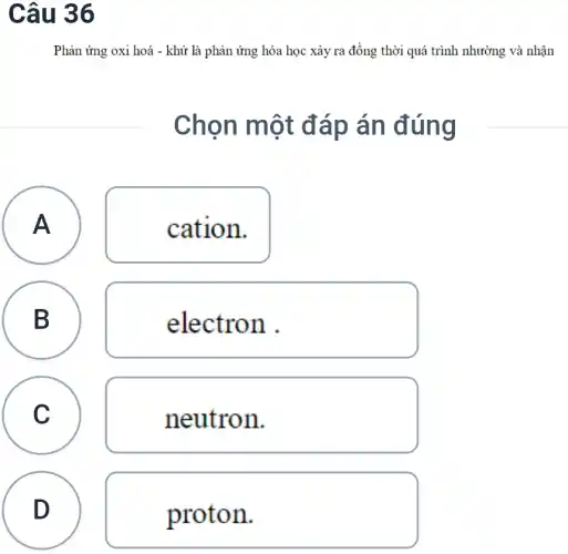 Câu 36
Phản ứng oxi hoá - khử là phản ứng hóa học xảy ra đồng thời quá trình nhường và nhận
Chọn một đáp án đúng
A A
cation.
B
electron .
C C
neutron.
D
proton.