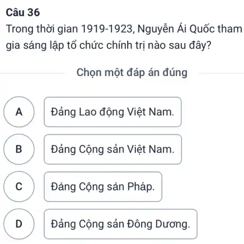 Câu 36
Trong thời gian 1919-1923 , Nguyễn Ái Quốc tham
gia sáng lập tổ chức chính trị nào sau đây?
Chọn một đáp án đúng
A Đảng Lao động Việt Nam. A
B Đảng Cộng sản Việt Nam.
D
C Đảng Cộng sản Pháp.
D Đảng Cộng sản Đông Dương.