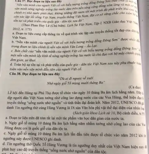 Câu 37. Đọc đoạn tư liệu sau đây
"Nền vǎn minh của người Việt cổ với biểu tượng trống đồng Đông Sơn thực chất là một nà
vǎn minh nông nghiệp trồng lúa nước dựa trên nền tảng cộng đồng xóm làng và một ca chính trị nhà nước phôi thai; không những đã vươn tới một trình độ phát triển một cơ cá
còn xác lập lối sống Việt Nam, truyền thống Việt Nam, đặt cơ sở vững chắc cho toàn bộ sự
tồn tại và phát triển của quốc gia - dân tộc sau đó".
(Theo Phan Huy Lê (Chủ biên), Lịch Si Việt Nam, Tập I,NXB Giáo dục Việ Nam.
2012, tr. 173)
a. Đoạn tư liệu cung cấp thông tin về quá trình xác lập các truyền thống tốt đẹp của dân tộc
Việt Nam.
b. "Nền vǎn minh của người Việt cổ với biểu tượng trống đồng Đông Sơn"được nhắc đến
trong đoạn tư liệu chính là nền vǎn minh Vǎn Lang -Âu Lạc.
c. Bản chất của "nền vǎn minh của người Việt cổ với biểu tượng trống đồng Đông Sơn" là
một nền vǎn minh lấy kinh tế nông nghiệp trồng lúa nước là chủ đạo với bộ máy chính quyền
đơn giản, sơ khai.
d. Toàn bộ sự tồn tại và phát triển của quốc gia - dân tộc Việt Nam sau này phụ thuộc hoàn
toàn vào nền vǎn minh đầu tiên của người Việt cổ.
Câu 38. Đọc đoạn tư liệu sau đây
Nhớ ngày giỗ Tổ mùng mười tháng Ba"
(Ca dao)
Lễ hội đền Hùng tại Phú Thọ được tổ chức vào ngày 10 tháng Ba âm lịch hằng nǎm. Đây là
dịp người dân Việt Nam tưởng nhớ công lao dựng nước của các Vua Hùng, thể hiện đạo li
truyền thống "uống nước nhớ nguồn" và tinh thần đại đoàn kết. Nǎm 2012 , UNESCO đã ghi
danh Tín ngưỡng thờ cúng Hùng Vương là Di sản Vǎn hóa phi vật thể đại diện của nhân loại
(Sách giáo khoa Lịch sử 10, Bộ cánh diều. tr.55
a. Đoạn tư liệu trên đã tóm tắt lại một tác phẩm vǎn học dân gian của nước ta.
b. Ngày giỗ tổ mùng 10 tháng Ba âm lịch hằng nǎm nhằm tưởng nhớ công lao của các Vua
Hùng được coi là quốc giỗ của dân tộc ta.
c. Ngày giỗ tổ mùng 10 tháng Ba âm lịch lần đầu tiên được tổ chức vào nǎm 2012 khi tin
ngưỡng này được UNESCO ghi danh.
d. Tín ngưỡng thờ Quốc Tổ Hùng Vương là tín ngưỡng duy nhất của Việt Nam hiện nay đã
phát huy cao độ truyền thống "uống nước nhớ nguồn" của dân tộc.
"Dù ai đi ngược về xuôi