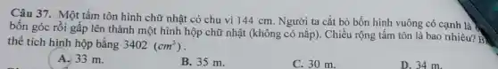 Câu 37. Một tấm tôn hình chữ nhật có chu vi 144 cm. Người ta cắt bỏ bốn hình vuông có cạnh là
bốn góc rồi gấp lên thành một hình hộp chữ nhật (không có nắp). Chiều rộng tấm tôn là bao nhiêu? B
thể tích hình hộp bằng 3402(cm^3)
A. 33 m.
B. 35 m.
C. 30 m.
D. 34 m.