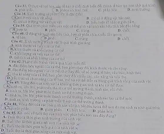 Câu 37. Ở thực vật có hoa, các tế bào ở chồi đỉnh biến đổi thành tế bảo tạo hoa nhờ quá trinh
A. phát trién.
B. phát sinh hinh thái
C. phân hóa.
D. sinh trướng.
Câu 38. Sinh trướng và phát (riên là đặc điểm
(A.)có ở mọi sinh vật sóng.
B. chi có ở động vật bậc cao
C. chi có ở động vật và thực vật.
D. biểu hiện rõ nhất ở giới nấm
Câu 39. Quá trinh phát triển cùa một cá thể sinh vật sinh sản hữu tính bǎt đầu bằng
A.) hop từ
B. phôi
C. trứng
D. chồi.
Cấu 40. Ở động vật sinh sản hữu tính hợp tứ phân chia nhiều lần tạo ra
A. tế bào
B. phoi.
C. trứng
D. chồi.
Câu 41. Sinh trường ở sinh vật là quá trình gia tǎng
A. kích thước và tuổi của cơ thể.
B. kích thước và khối lượng cơ thể
C. khối lượng và tuổi của cơ thể.
D. thể tích và khối lượng của cơ the
Câu 42. Phát triển ở sinh vật là quá trình biến đổi
A. đặc điểm bên ngoài của cá thế bao gồm thay đồi kích thước và cân nǎng.
B. đặc điểm bên ngoài của cá thể như thay đổi về số lượng tế bào cấu trúc, hình thái.
C. chu kì sống của cá thể, bao gồm thay đổi chiều cao cân nặng và tuổi tho.
(D.) cấu trúc và chức nǎng của tế bào mô và cơ thể diễn ra trong quá trình sống của sinh vật.
Câu 43. Vòng đời của sinh vật là khoảng thời gian tính từ khi cơ thể được
A. sinh ra, lớn lên, phát triển thành cơ thể trường thành,sinh sản, rồi chết.
B. sinh ra, lớn lên, phát triển thành cơ thể trường thành.
C. sinh ra, lớn lên, phát triển thành cơ thể trường thành sinh sản tạo cá thể mới
D. sinh ra, sinh trưởng và phát triển thành cơ thể trưởng thành.
Câu 44. Vòng đời của các loài sinh sân vô tính bắt đầu từ cá thể non do mẹ sinh ra nhờ quá trình
A. nguyên phân.
B. giảm phân.
C. biệt hóa.
D. phân hóa.
Câu 45. Khi nói về tuổi thọ của sinh vật, phát biểu nào sau đây đúng?
A. Tuôi tho là thời gian sinh trưởng của sinh vật.
B. Tuổi tho là thời gian sinh con của sinh vật.
C. Tuổi tho là thời gian tuổi gia của sinh vật.
D. Tuổi tho là thời gian sóng của một sinh vât.