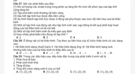 Câu 37. Xét các phát biểu sau đây :
(1) Khi số lượng các xináp trong cung phản xạ tǎng lên thì mức độ phức tạp của tập tính
cũng tǎng lên
(2) Tập tính bẩm sinh thường rất bền vững
(3) hầu hết tập tính học được đều bền vững
(4) Sự hình thành tập tính học được ở động vật phụ thuộc vào mức độ tiến hóa của hệ thần
kinh
(5) Một số tập tính của động vật như tập tính sinh sản ngủ đông là kết quả phối hợp hoạt
động của hệ thần kinh và hệ nội tiết
(6) Một số tập tính bẩm sinh do kiểu gen quy định
Có bao nhiêu phát biểu trên đúng về tập tính ?
A. 2
B. 3
C. 4
D. 5
HỌI.
Câu 38. Ở động vật có hệ thần kinh. Tùy theo sự tiến hóa của tổ chức thần kinh có các dạng
sau:
I. Hệ thần kinh dạng chuỗi hạch; II.Hệ thần kinh dạng ống; III. Hệ thần kinh dạng lưới.
Hướng tiến hóa của hệ thần kinh từ thấp đến cao là
A. Ill - 1 -II.
B. ll - I - Ill.
C. Vert vert arrow Vert arrow vert 
D. I - II - III.
Câu 39. Trong các dấu hiệu sau, dấu hiệu đặc trưng của phát triển ở sinh vật là
1. Phân hoá tế bào
2. Phát sinh hình thái
3. Tǎng tế bào
4. Thay đổi chức nǎng sinh lí của cơ thể
A. (1), (2), (4)
B. (1), (2), (3)
C. (1), (2), (4)
D. (1), (3), (4)