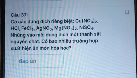 Câu 37:
Có các dung dịch riêng biệt: Cu(NO_(3))_(2)
HCI FeCl_(3),AgNO_(3),Mg(NO_(3))_(2),NiSO_(4)
Nhúng vào mỗi dung dịch một thanh sắt
nguyên chất.Có bao nhiêu trường hợp
xuất hiện ǎn mòn hóa học?
pn