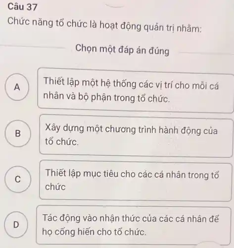 Câu 37
Chức nǎng tổ chức là hoạt động quản trị nhắm:
Chọn một đáp án đúng
A ) Thiết lập một hệ thống các vi trí cho mỗi cá
nhân và bộ phận trong tổ chức.
B
Xây dựng một chương trình hành động của
D
tổ chức.
C
Thiết lập mục tiêu cho các cá nhân trong tổ
C
chức
D
Tác động vào nhận thức của các cá nhân để