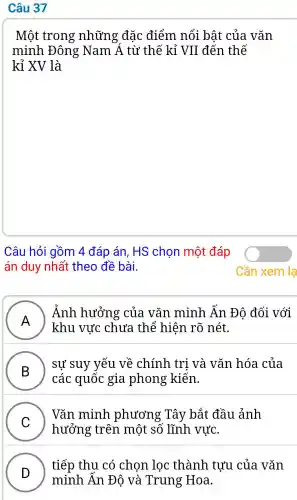 Câu 37
Một : trong những đắc điểm nổi bất của vǎn
minh Đông Nam Á từ thế kỉ VII đến thế
kỉ XV là
Câu hỏi gồm 4 đáp án . HS chon môt đáp
án duy nhất theo đề bài.
A
) Ảnh hưởng : của vǎn minh Ấn Đô đối .với
khu vực chưa thể hiện rõ nét.
B
sư suy vếu về chính tri và vǎn hóa của
các quốc gia phong kiến.
C )
hưởng ; trên một . số lĩnh . vực.
Vǎn minh phương Tây bắt đầu ảnh
tiếp thu có chọn lọc thành tưu của vǎn